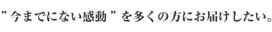 ”今までにない感動”を多くの方にお届けしたい。